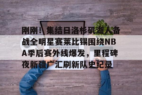 九游体育平台 -关于刚刚！集结日洛杉矶湖人备战全明星赛莱比锡围绕NBA季后赛外线爆发，里程碑夜新疆广汇刷新队史纪录的信息